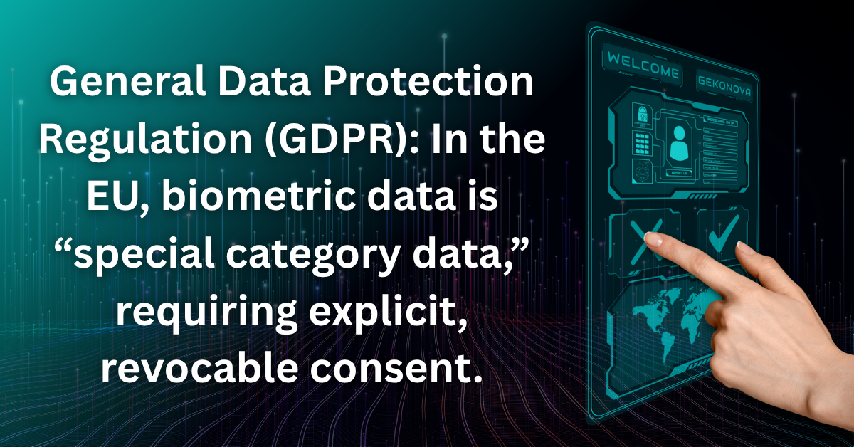 Biometric Consent "General Data Protection Regulation (GDPR): In the EU, biometric data is “special category data,” requiring explicit, revocable consent."